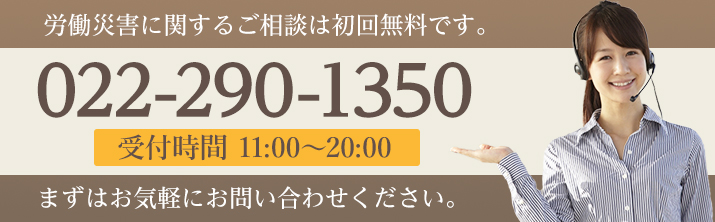 労働災害に関するご相談は初回無料です。 TEL:022-290-1350 受付時間 受付時間11:00〜20:00 まずはお気軽にお問い合わせください。